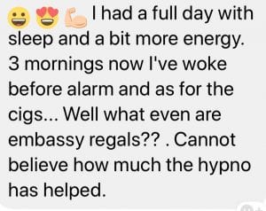 I had a full day with sleep and a bit more energy. 3 mornings now I've woke before alarm and as for the cigs... Well what even are Embassy Regals?? Cannot believe how much the hypno has helped.